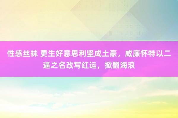 性感丝袜 更生好意思利坚成土豪，威廉怀特以二逼之名改写红运，掀翻海浪