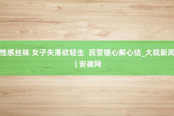 性感丝袜 女子失落欲轻生  民警暖心解心结_大皖新闻 | 安徽网