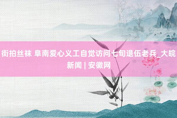街拍丝袜 阜南爱心义工自觉访问七旬退伍老兵_大皖新闻 | 安徽网