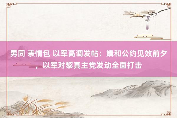 男同 表情包 以军高调发帖：媾和公约见效前夕，以军对黎真主党发动全面打击