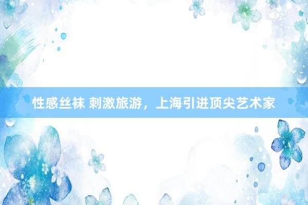 性感丝袜 刺激旅游，上海引进顶尖艺术家