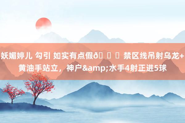 妖媚婷儿 勾引 如实有点假😂禁区线吊射乌龙+黄油手站立，神户&水手4射正进5球
