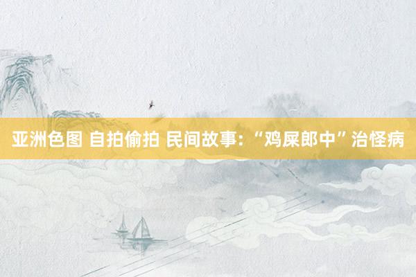 亚洲色图 自拍偷拍 民间故事: “鸡屎郎中”治怪病