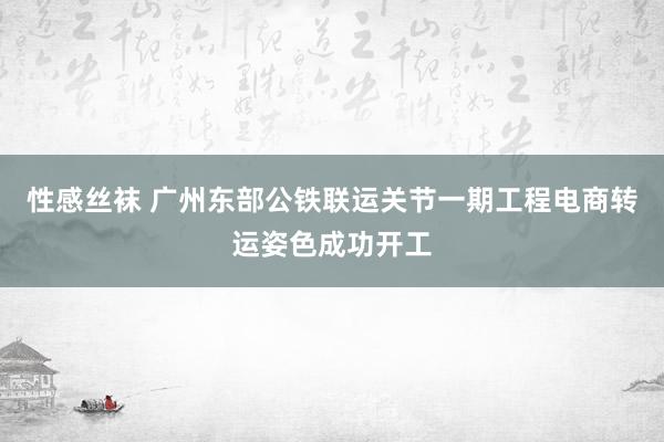 性感丝袜 广州东部公铁联运关节一期工程电商转运姿色成功开工
