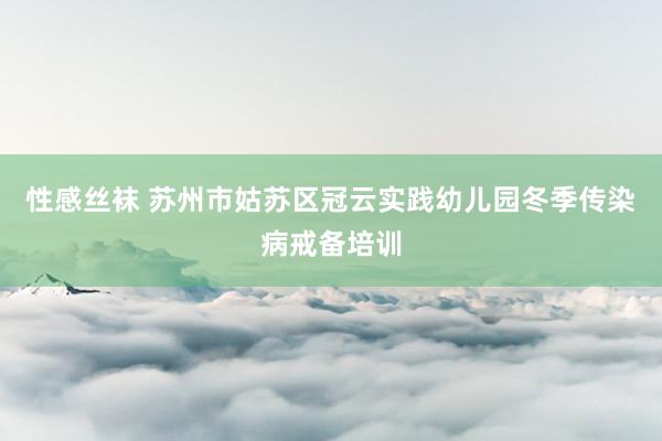 性感丝袜 苏州市姑苏区冠云实践幼儿园冬季传染病戒备培训