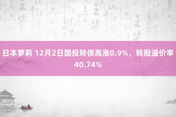 日本萝莉 12月2日国投转债高涨0.9%，转股溢价率40.74%