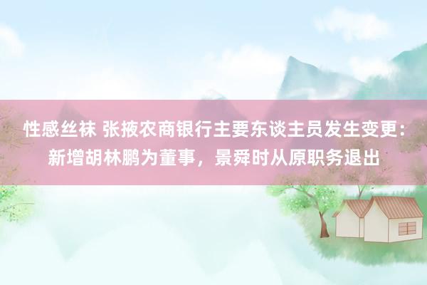 性感丝袜 张掖农商银行主要东谈主员发生变更：新增胡林鹏为董事，景舜时从原职务退出