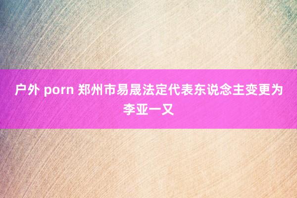 户外 porn 郑州市易晟法定代表东说念主变更为李亚一又