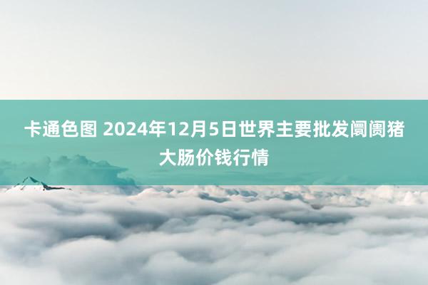 卡通色图 2024年12月5日世界主要批发阛阓猪大肠价钱行情