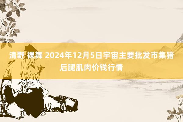 清野 裸舞 2024年12月5日宇宙主要批发市集猪后腿肌肉价钱行情