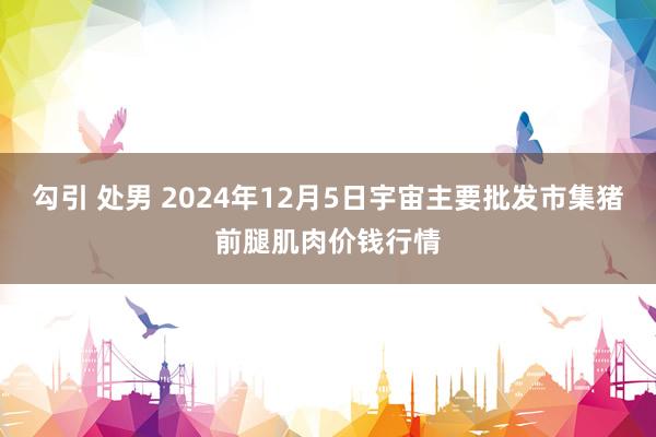 勾引 处男 2024年12月5日宇宙主要批发市集猪前腿肌肉价钱行情