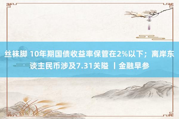 丝袜脚 10年期国债收益率保管在2%以下；离岸东谈主民币涉及7.31关隘 丨金融早参