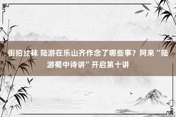 街拍丝袜 陆游在乐山齐作念了哪些事？阿来“陆游蜀中诗讲”开启第十讲