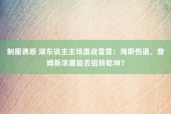 制服诱惑 湖东谈主主场激战雷霆：海斯伤退，詹姆斯浓眉能否扭转乾坤？