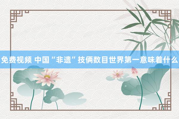 免费视频 中国“非遗”技俩数目世界第一意味着什么