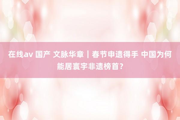 在线av 国产 文脉华章｜春节申遗得手 中国为何能居寰宇非遗榜首？