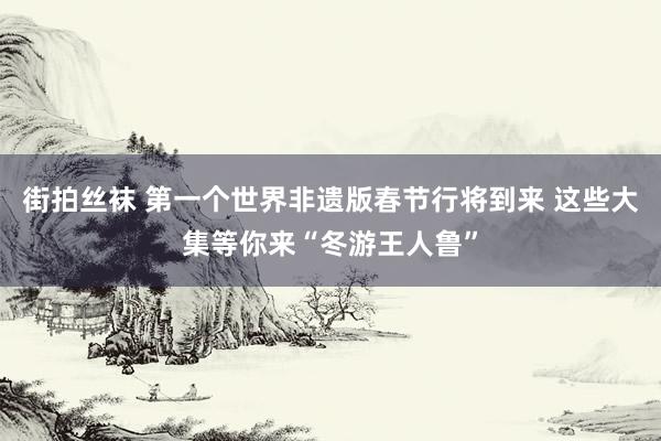 街拍丝袜 第一个世界非遗版春节行将到来 这些大集等你来“冬游王人鲁”