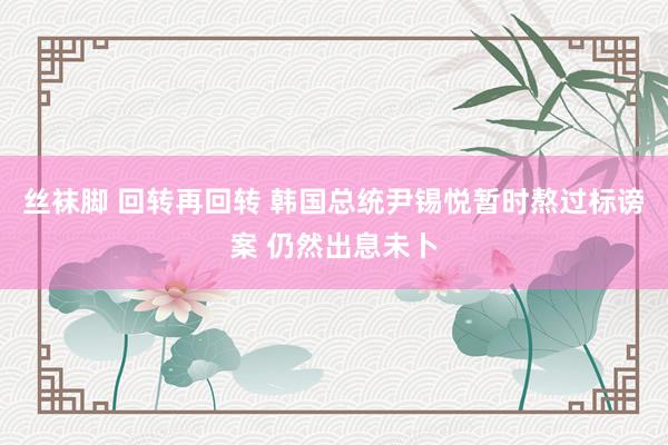 丝袜脚 回转再回转 韩国总统尹锡悦暂时熬过标谤案 仍然出息未卜