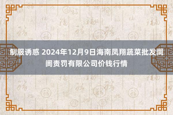 制服诱惑 2024年12月9日海南凤翔蔬菜批发阛阓责罚有限公司价钱行情