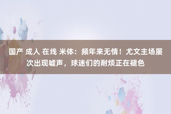 国产 成人 在线 米体：频年来无情！尤文主场屡次出现嘘声，球迷们的耐烦正在褪色