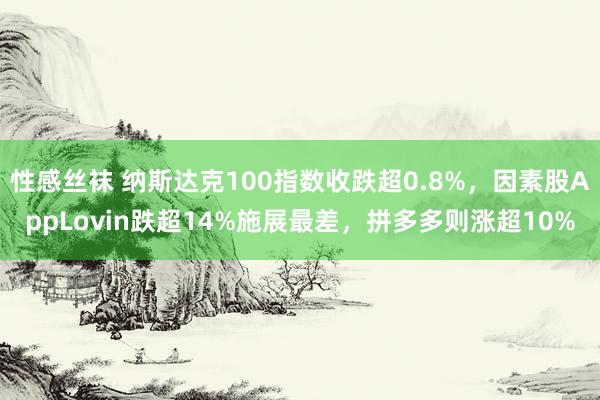 性感丝袜 纳斯达克100指数收跌超0.8%，因素股AppLovin跌超14%施展最差，拼多多则涨超10%
