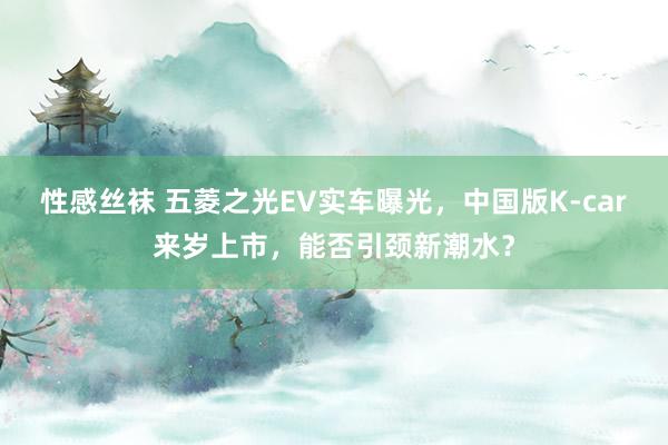 性感丝袜 五菱之光EV实车曝光，中国版K-car来岁上市，能否引颈新潮水？