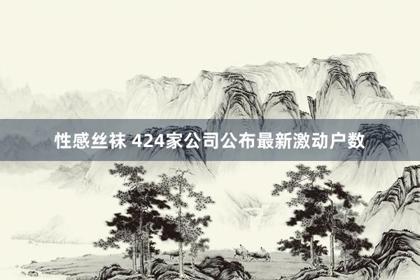 性感丝袜 424家公司公布最新激动户数