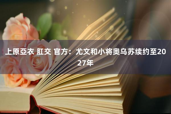 上原亞衣 肛交 官方：尤文和小将奥乌苏续约至2027年
