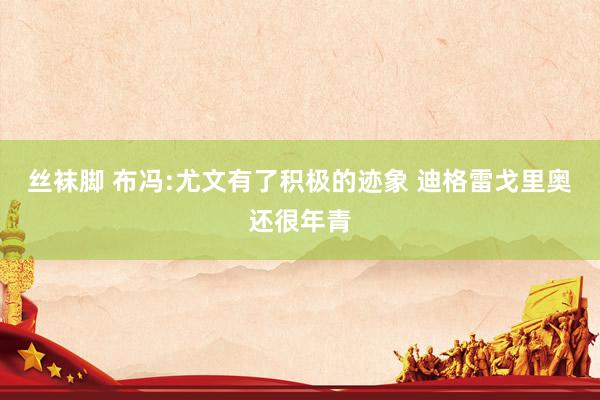 丝袜脚 布冯:尤文有了积极的迹象 迪格雷戈里奥还很年青