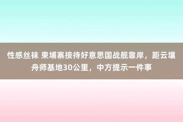 性感丝袜 柬埔寨接待好意思国战舰靠岸，距云壤舟师基地30公里，中方提示一件事