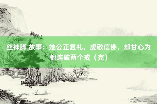 丝袜脚 故事：她公正复礼，虔敬信佛，却甘心为他连破两个戒（完）