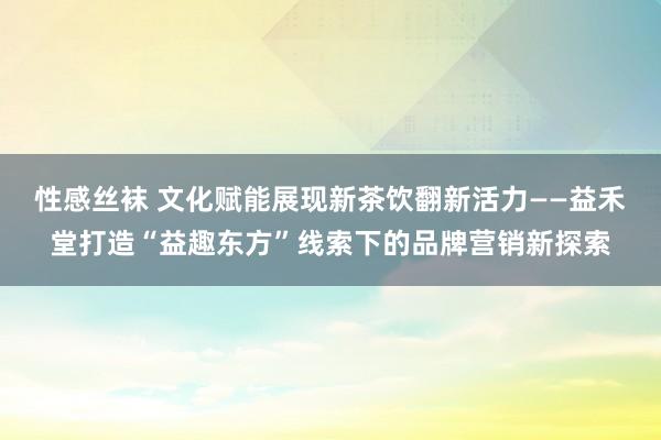 性感丝袜 文化赋能展现新茶饮翻新活力——益禾堂打造“益趣东方”线索下的品牌营销新探索