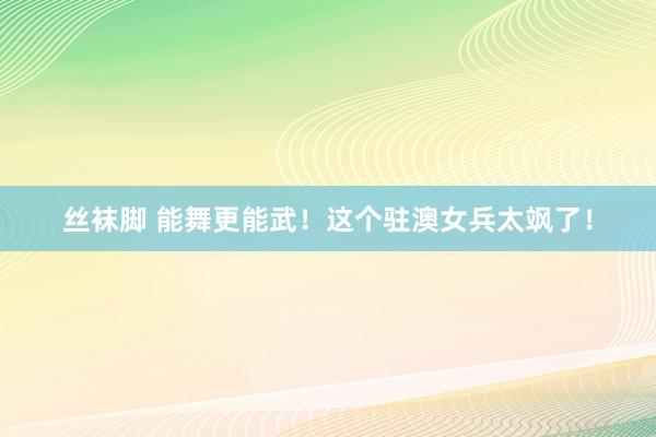 丝袜脚 能舞更能武！这个驻澳女兵太飒了！