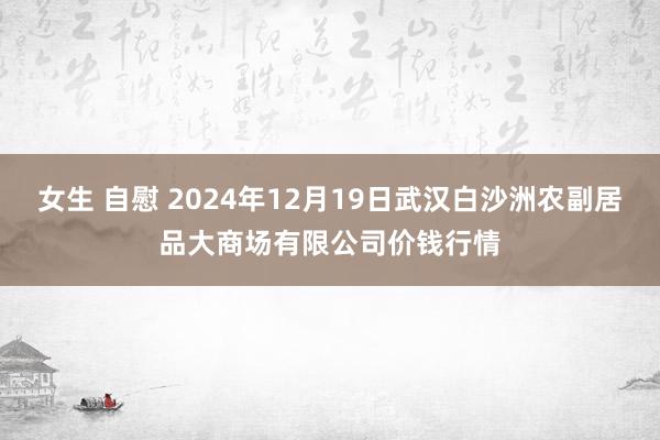 女生 自慰 2024年12月19日武汉白沙洲农副居品大商场有限公司价钱行情