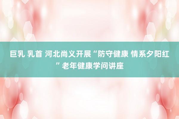 巨乳 乳首 河北尚义开展“防守健康 情系夕阳红”老年健康学问讲座