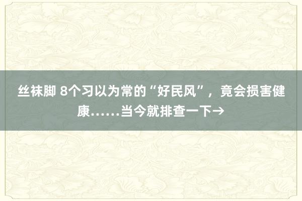 丝袜脚 8个习以为常的“好民风”，竟会损害健康……当今就排查一下→