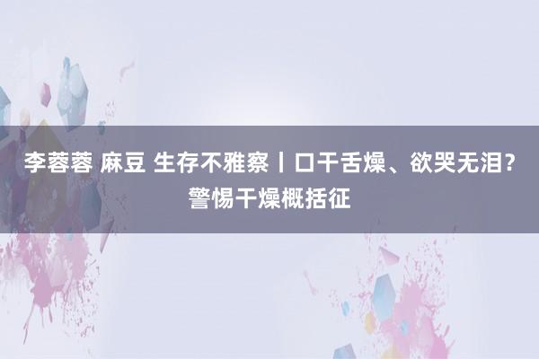 李蓉蓉 麻豆 生存不雅察丨口干舌燥、欲哭无泪？警惕干燥概括征