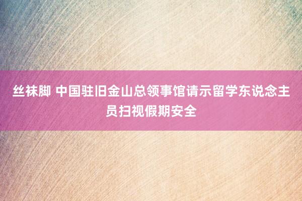 丝袜脚 中国驻旧金山总领事馆请示留学东说念主员扫视假期安全