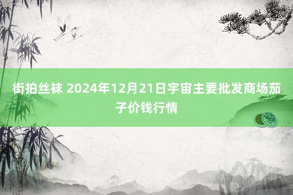 街拍丝袜 2024年12月21日宇宙主要批发商场茄子价钱行情