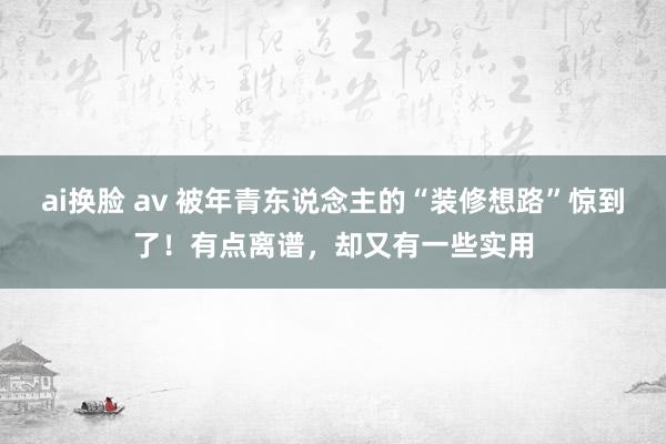 ai换脸 av 被年青东说念主的“装修想路”惊到了！有点离谱，却又有一些实用