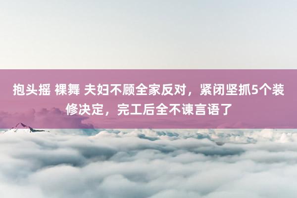 抱头摇 裸舞 夫妇不顾全家反对，紧闭坚抓5个装修决定，完工后全不谏言语了