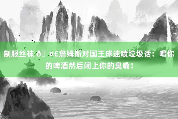 制服丝袜 🤣詹姆斯对国王球迷喷垃圾话：喝你的啤酒然后闭上你的臭嘴！