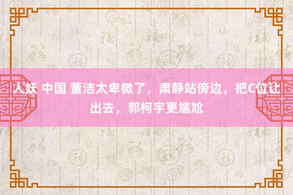 人妖 中国 董洁太卑微了，肃静站傍边，把C位让出去，郭柯宇更尴尬