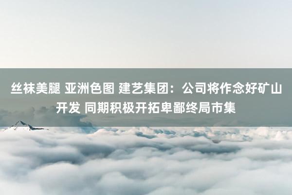 丝袜美腿 亚洲色图 建艺集团：公司将作念好矿山开发 同期积极开拓卑鄙终局市集