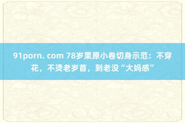 91porn. com 78岁栗原小卷切身示范：不穿花，不烫老岁首，到老没“大妈感”
