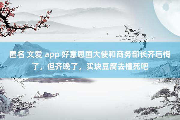 匿名 文爱 app 好意思国大使和商务部长齐后悔了，但齐晚了，买块豆腐去撞死吧