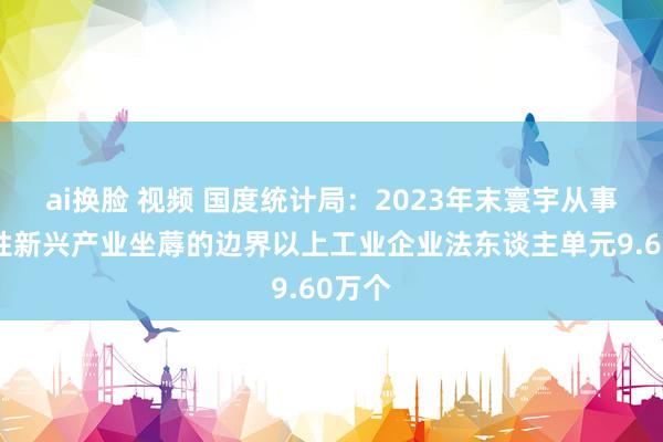 ai换脸 视频 国度统计局：2023年末寰宇从事策略性新兴产业坐蓐的边界以上工业企业法东谈主单元9.60万个