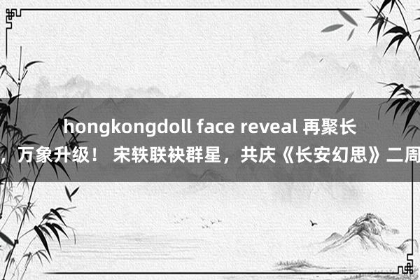 hongkongdoll face reveal 再聚长安，万象升级！ 宋轶联袂群星，共庆《长安幻思》二周年