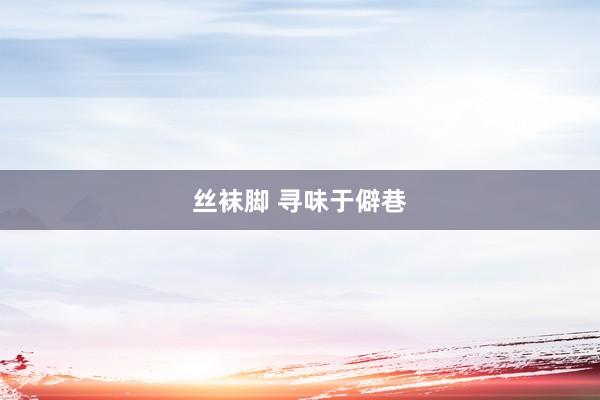 丝袜脚 寻味于僻巷