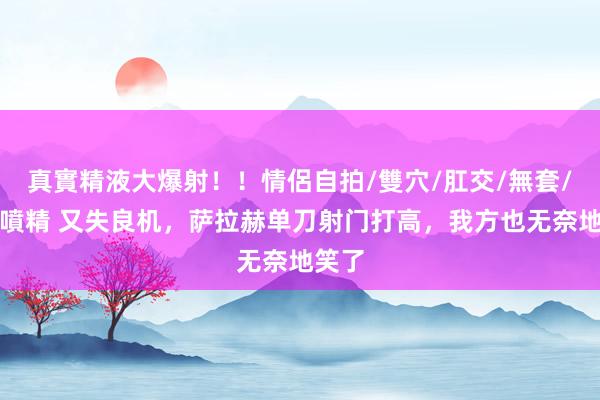 真實精液大爆射！！情侶自拍/雙穴/肛交/無套/大量噴精 又失良机，萨拉赫单刀射门打高，我方也无奈地笑了